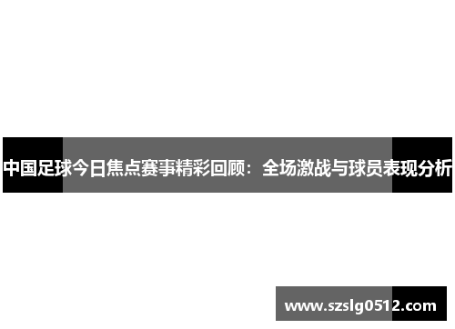 中国足球今日焦点赛事精彩回顾：全场激战与球员表现分析